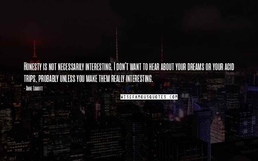 Anne Lamott Quotes: Honesty is not necessarily interesting. I don't want to hear about your dreams or your acid trips, probably unless you make them really interesting.