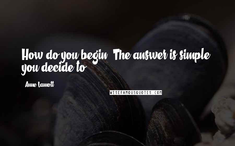 Anne Lamott Quotes: How do you begin? The answer is simple: you decide to.