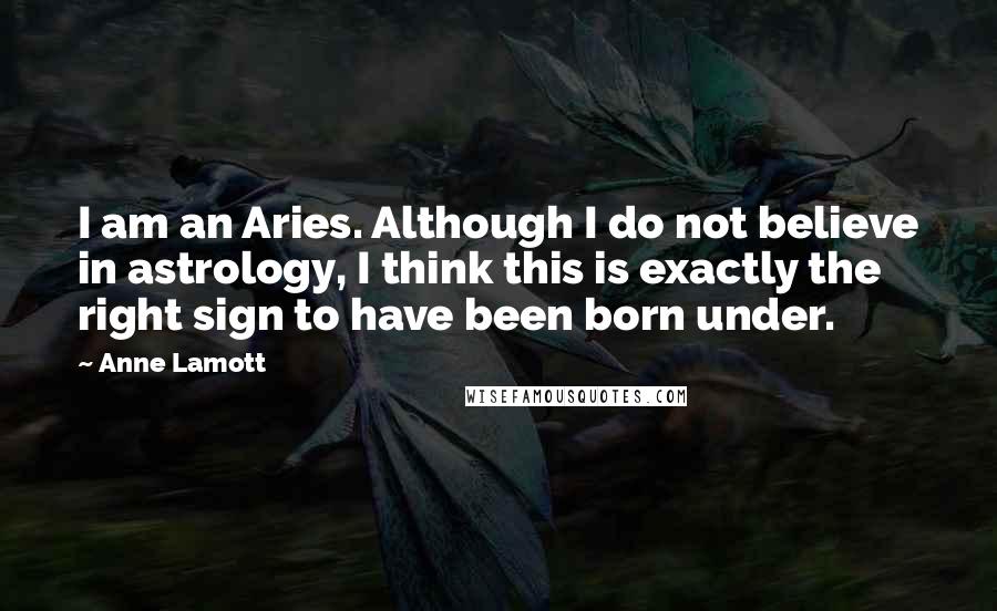 Anne Lamott Quotes: I am an Aries. Although I do not believe in astrology, I think this is exactly the right sign to have been born under.