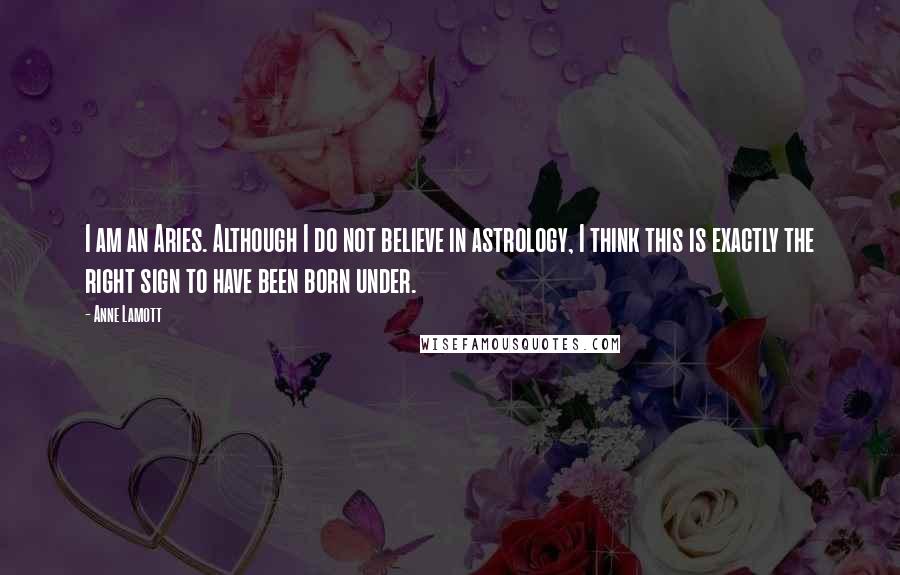 Anne Lamott Quotes: I am an Aries. Although I do not believe in astrology, I think this is exactly the right sign to have been born under.