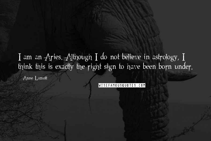 Anne Lamott Quotes: I am an Aries. Although I do not believe in astrology, I think this is exactly the right sign to have been born under.