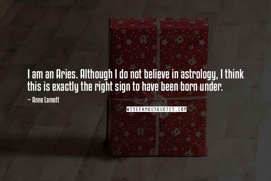 Anne Lamott Quotes: I am an Aries. Although I do not believe in astrology, I think this is exactly the right sign to have been born under.