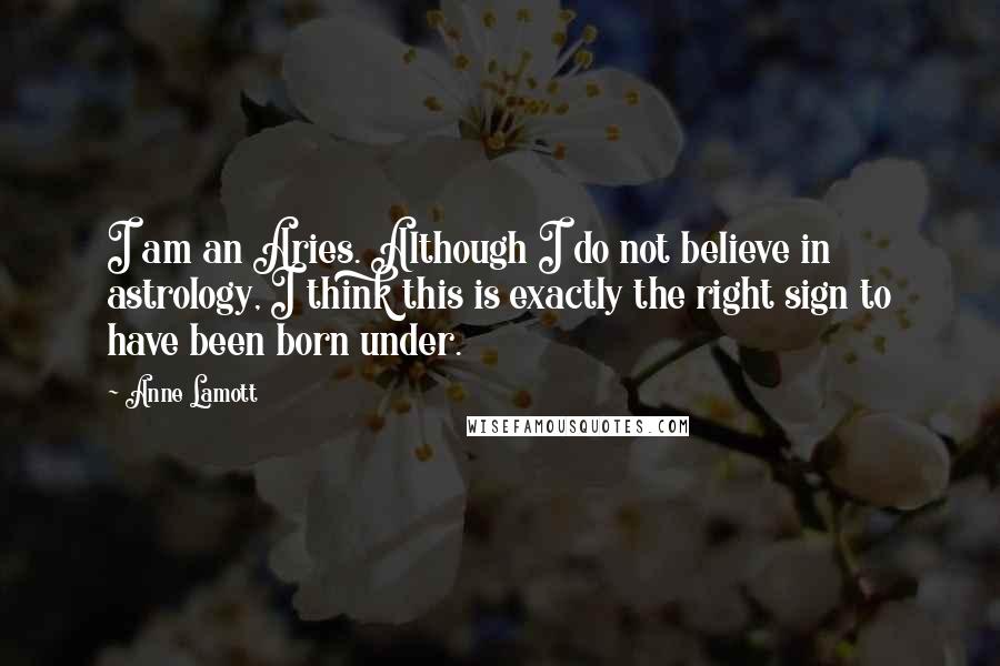 Anne Lamott Quotes: I am an Aries. Although I do not believe in astrology, I think this is exactly the right sign to have been born under.