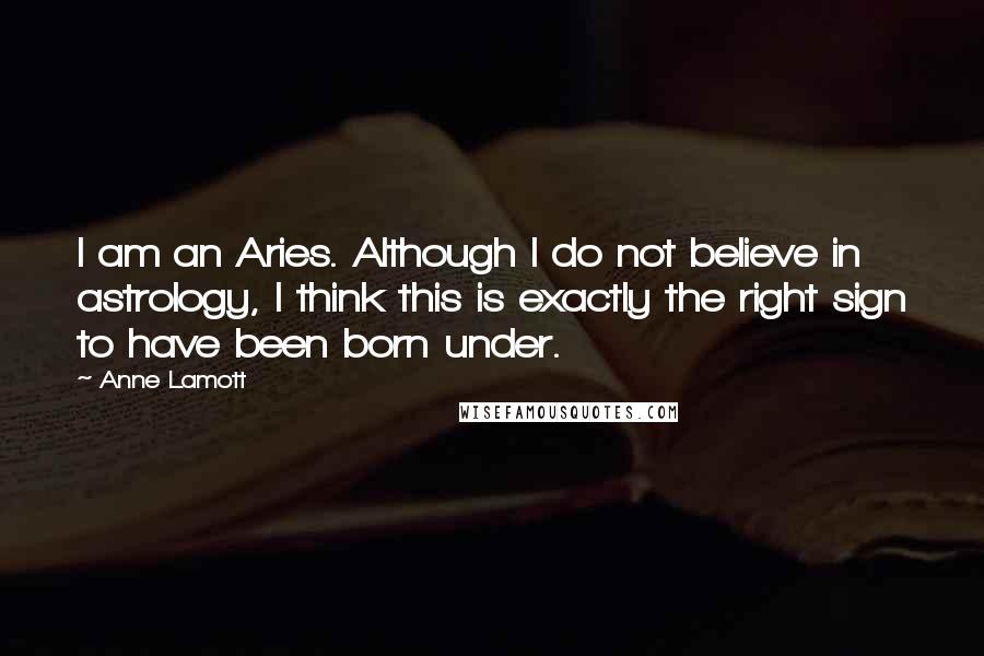 Anne Lamott Quotes: I am an Aries. Although I do not believe in astrology, I think this is exactly the right sign to have been born under.