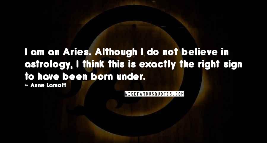 Anne Lamott Quotes: I am an Aries. Although I do not believe in astrology, I think this is exactly the right sign to have been born under.