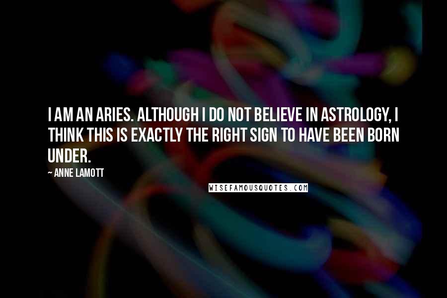 Anne Lamott Quotes: I am an Aries. Although I do not believe in astrology, I think this is exactly the right sign to have been born under.