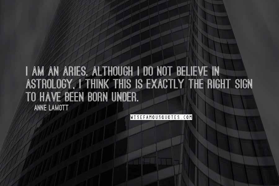 Anne Lamott Quotes: I am an Aries. Although I do not believe in astrology, I think this is exactly the right sign to have been born under.