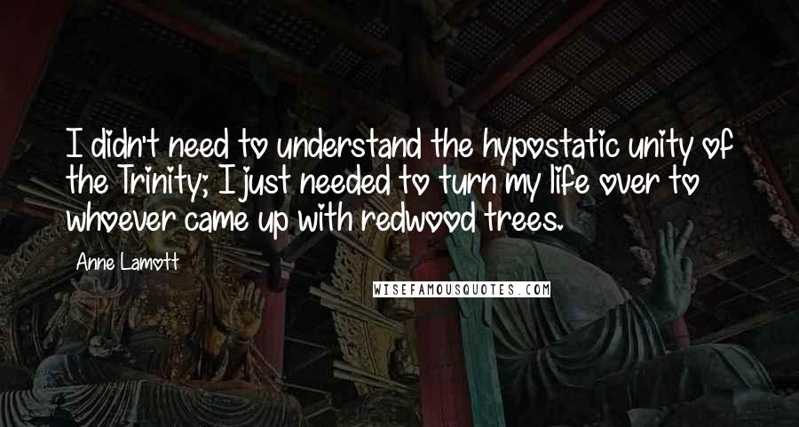 Anne Lamott Quotes: I didn't need to understand the hypostatic unity of the Trinity; I just needed to turn my life over to whoever came up with redwood trees.