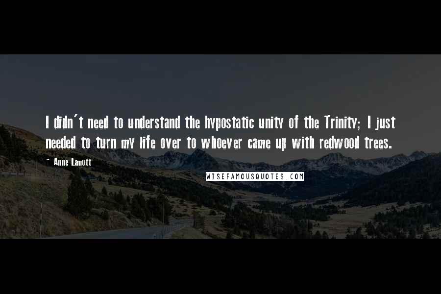 Anne Lamott Quotes: I didn't need to understand the hypostatic unity of the Trinity; I just needed to turn my life over to whoever came up with redwood trees.
