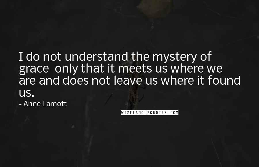 Anne Lamott Quotes: I do not understand the mystery of grace  only that it meets us where we are and does not leave us where it found us.