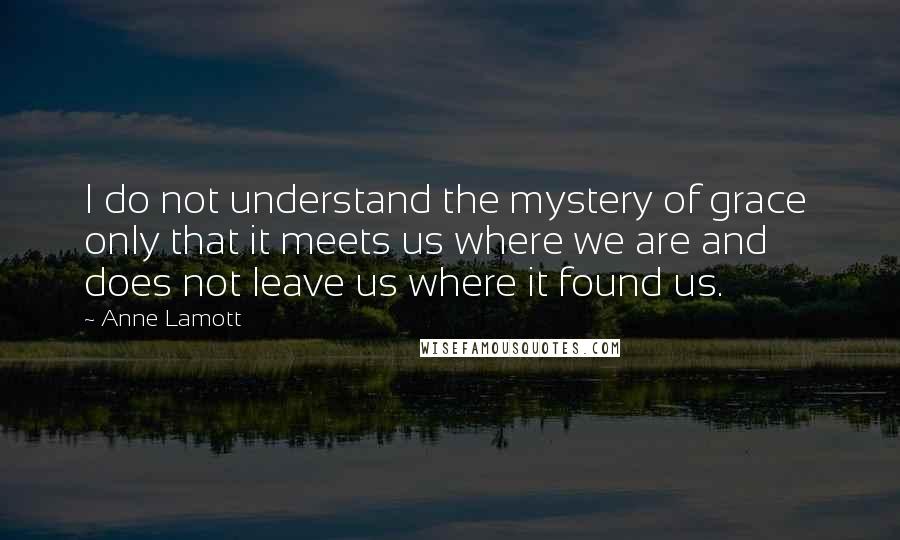 Anne Lamott Quotes: I do not understand the mystery of grace  only that it meets us where we are and does not leave us where it found us.