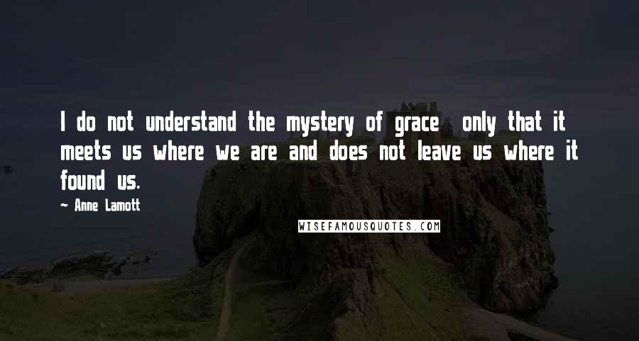 Anne Lamott Quotes: I do not understand the mystery of grace  only that it meets us where we are and does not leave us where it found us.