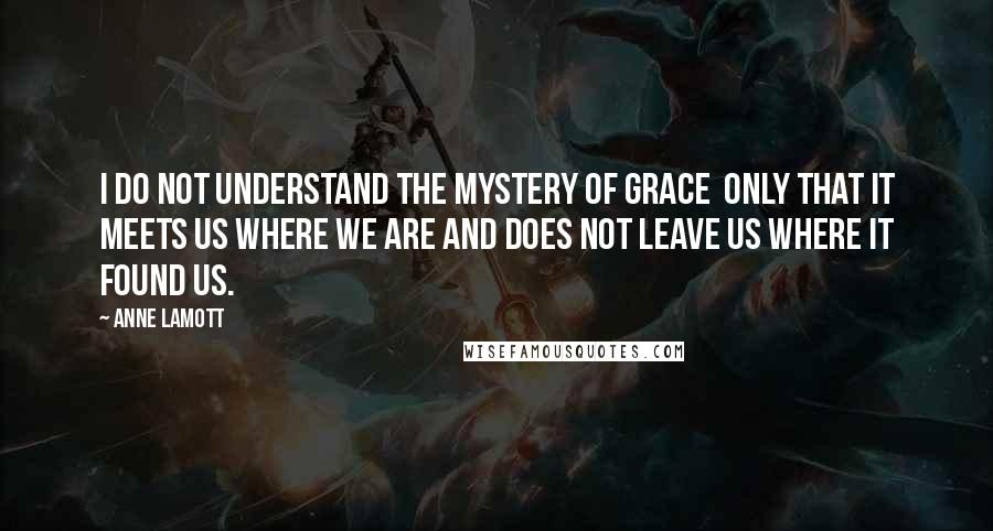 Anne Lamott Quotes: I do not understand the mystery of grace  only that it meets us where we are and does not leave us where it found us.