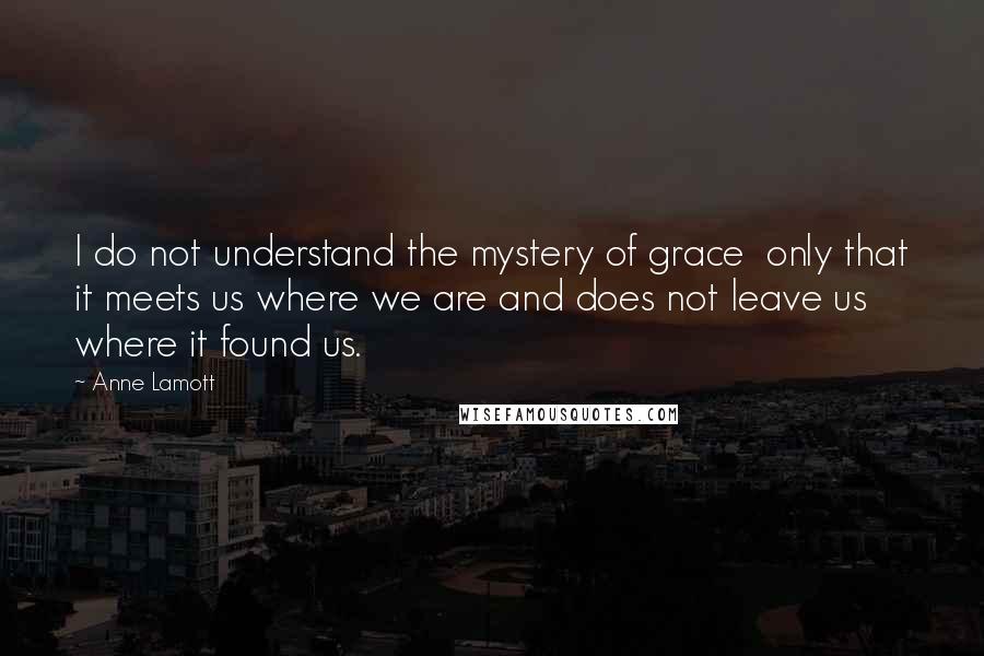 Anne Lamott Quotes: I do not understand the mystery of grace  only that it meets us where we are and does not leave us where it found us.