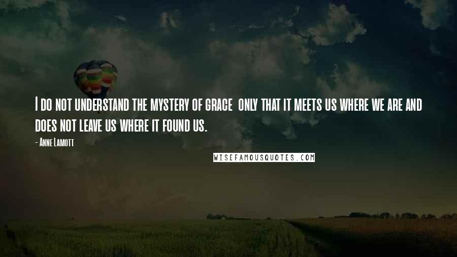 Anne Lamott Quotes: I do not understand the mystery of grace  only that it meets us where we are and does not leave us where it found us.