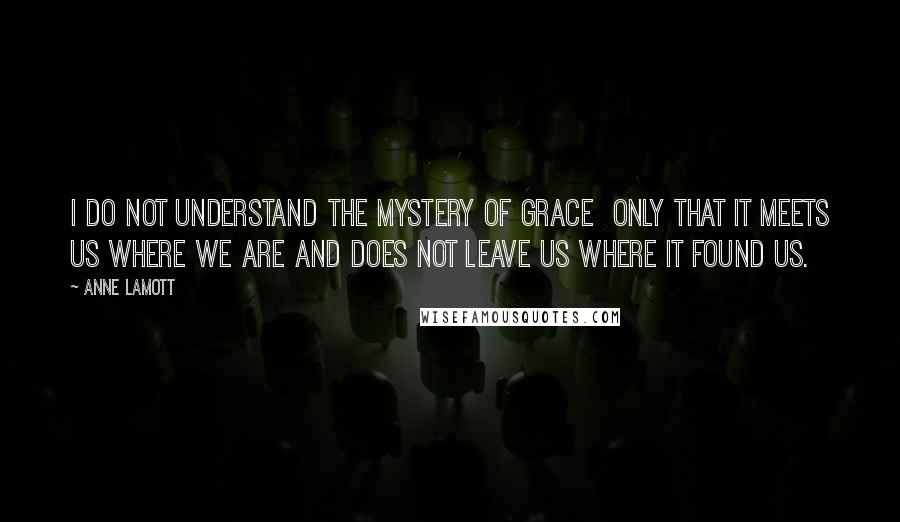 Anne Lamott Quotes: I do not understand the mystery of grace  only that it meets us where we are and does not leave us where it found us.