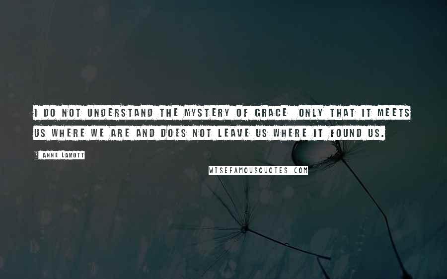 Anne Lamott Quotes: I do not understand the mystery of grace  only that it meets us where we are and does not leave us where it found us.