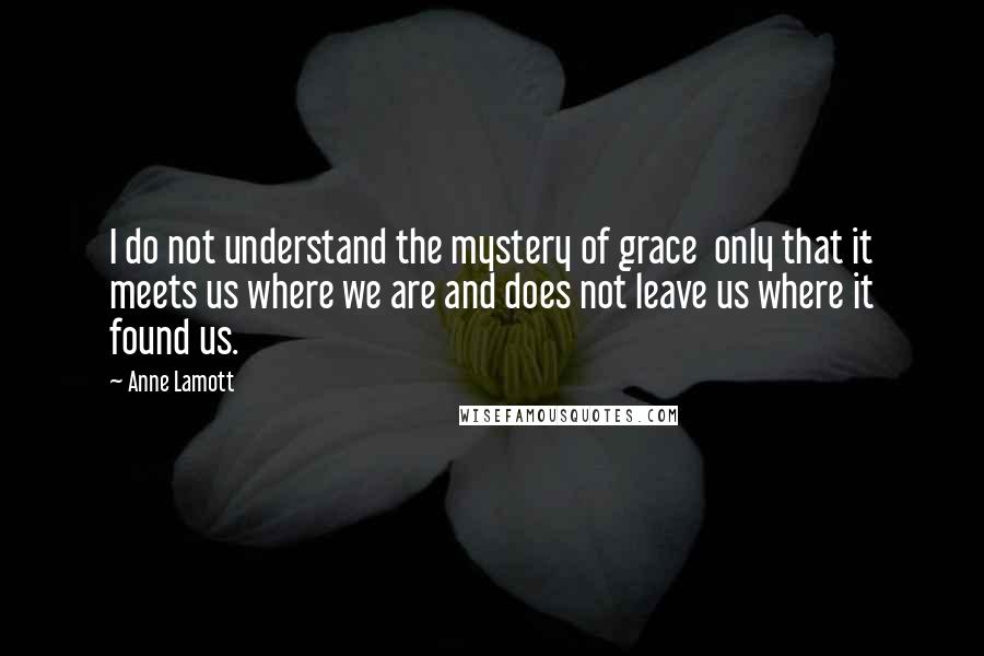 Anne Lamott Quotes: I do not understand the mystery of grace  only that it meets us where we are and does not leave us where it found us.