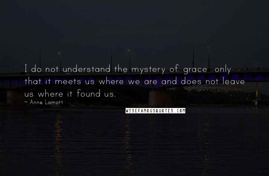 Anne Lamott Quotes: I do not understand the mystery of grace  only that it meets us where we are and does not leave us where it found us.