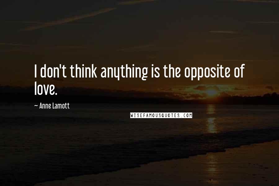 Anne Lamott Quotes: I don't think anything is the opposite of love.