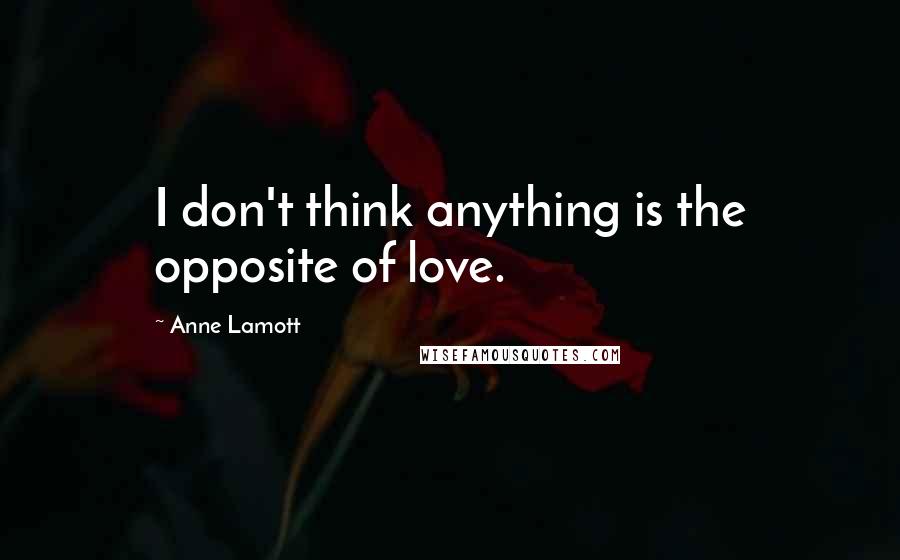 Anne Lamott Quotes: I don't think anything is the opposite of love.