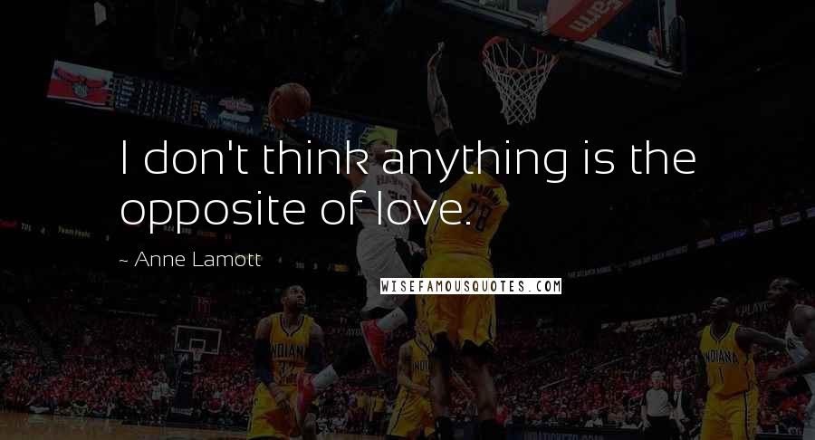 Anne Lamott Quotes: I don't think anything is the opposite of love.