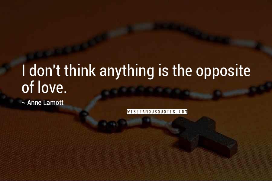 Anne Lamott Quotes: I don't think anything is the opposite of love.