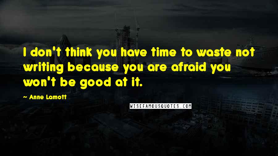Anne Lamott Quotes: I don't think you have time to waste not writing because you are afraid you won't be good at it.