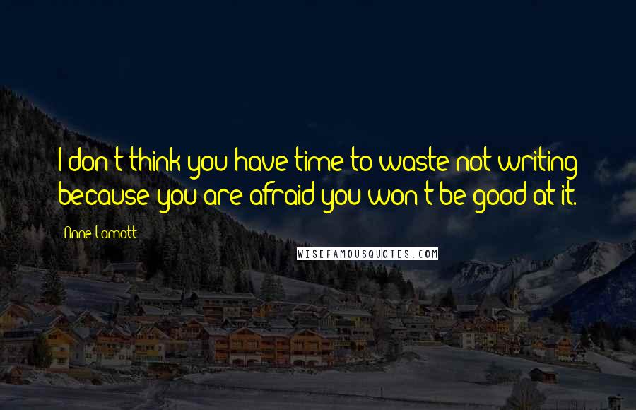 Anne Lamott Quotes: I don't think you have time to waste not writing because you are afraid you won't be good at it.