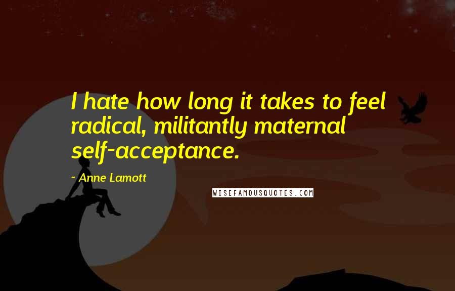 Anne Lamott Quotes: I hate how long it takes to feel radical, militantly maternal self-acceptance.