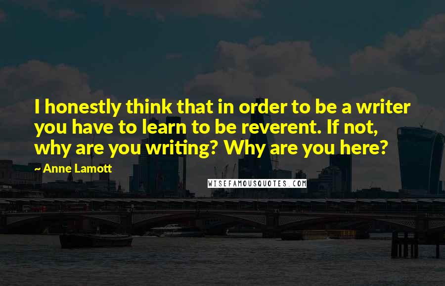 Anne Lamott Quotes: I honestly think that in order to be a writer you have to learn to be reverent. If not, why are you writing? Why are you here?
