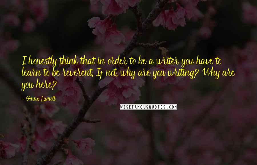 Anne Lamott Quotes: I honestly think that in order to be a writer you have to learn to be reverent. If not, why are you writing? Why are you here?