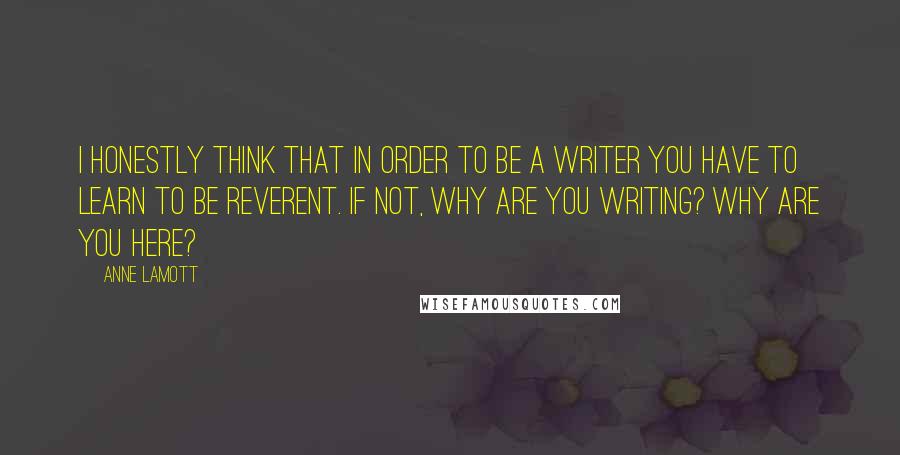 Anne Lamott Quotes: I honestly think that in order to be a writer you have to learn to be reverent. If not, why are you writing? Why are you here?