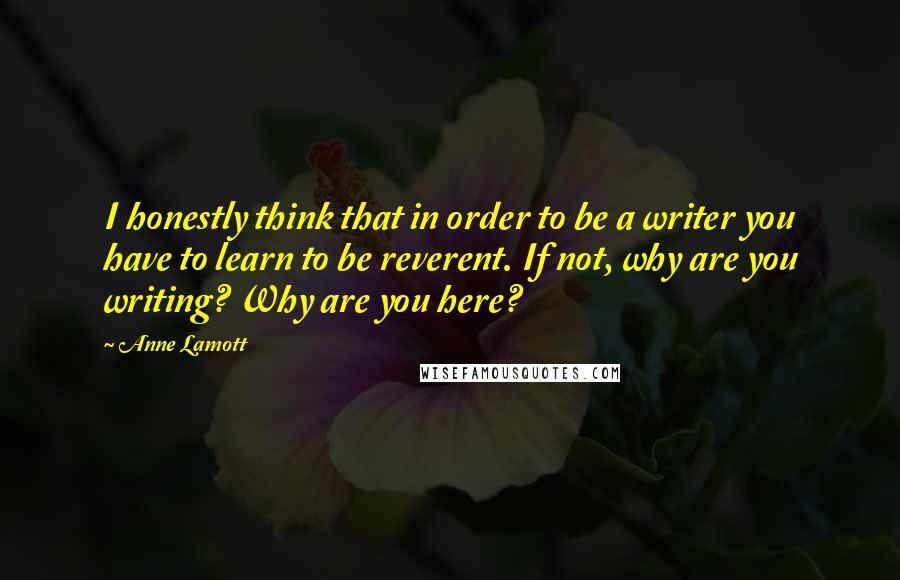 Anne Lamott Quotes: I honestly think that in order to be a writer you have to learn to be reverent. If not, why are you writing? Why are you here?