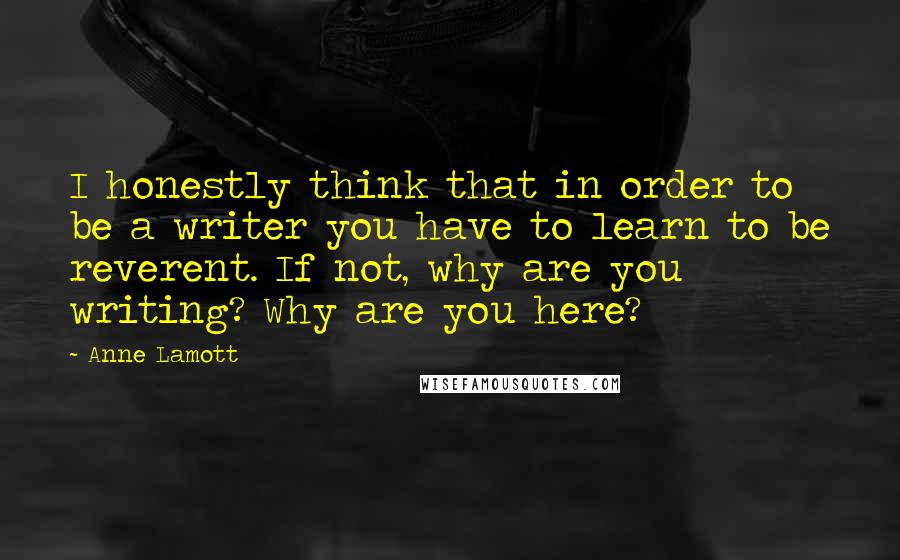 Anne Lamott Quotes: I honestly think that in order to be a writer you have to learn to be reverent. If not, why are you writing? Why are you here?