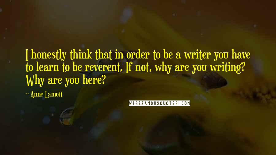 Anne Lamott Quotes: I honestly think that in order to be a writer you have to learn to be reverent. If not, why are you writing? Why are you here?