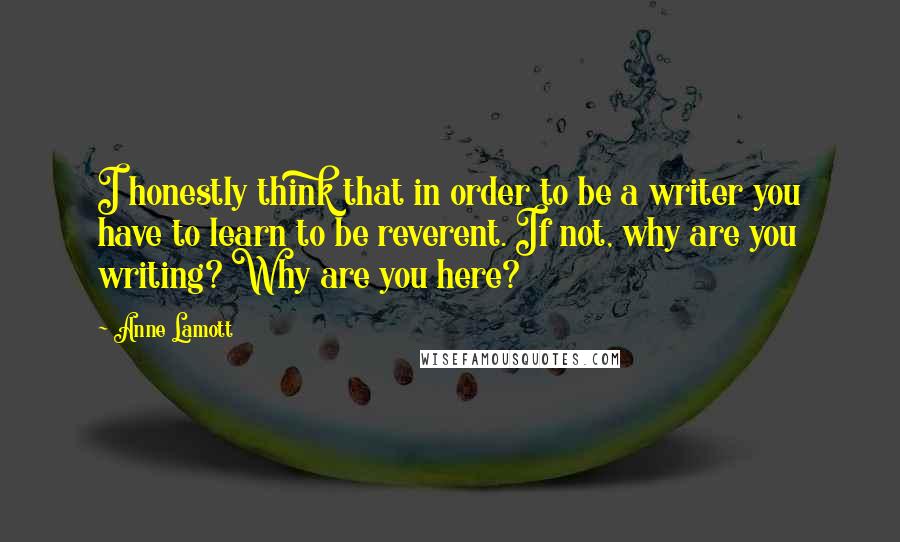 Anne Lamott Quotes: I honestly think that in order to be a writer you have to learn to be reverent. If not, why are you writing? Why are you here?