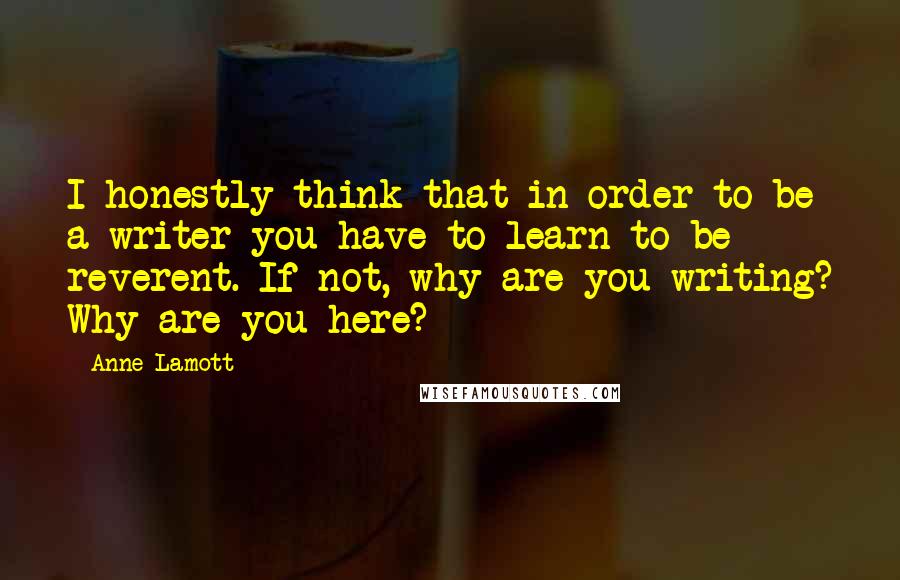 Anne Lamott Quotes: I honestly think that in order to be a writer you have to learn to be reverent. If not, why are you writing? Why are you here?