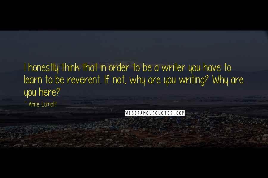 Anne Lamott Quotes: I honestly think that in order to be a writer you have to learn to be reverent. If not, why are you writing? Why are you here?