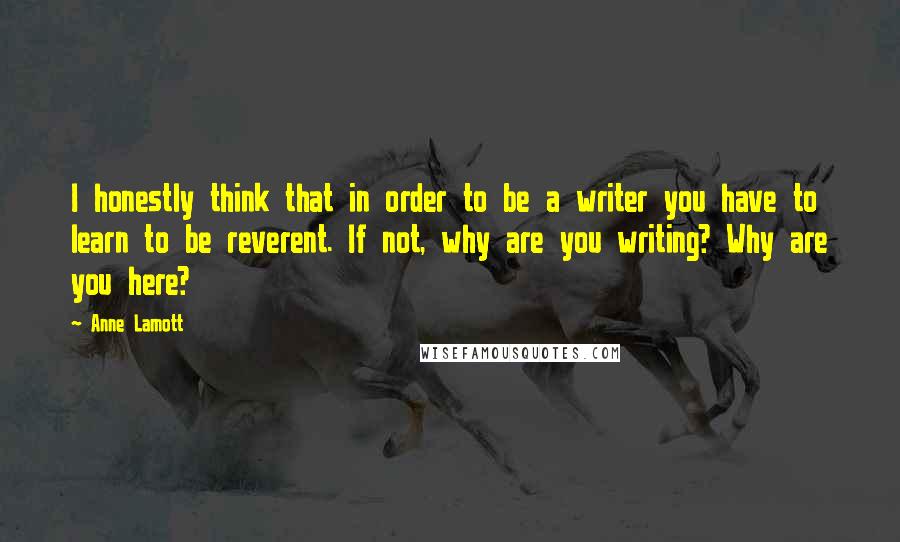 Anne Lamott Quotes: I honestly think that in order to be a writer you have to learn to be reverent. If not, why are you writing? Why are you here?