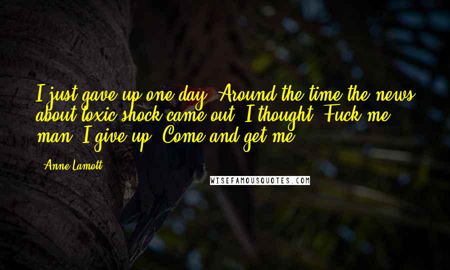 Anne Lamott Quotes: I just gave up one day. Around the time the news about toxic shock came out. I thought, Fuck me, man, I give up. Come and get me.