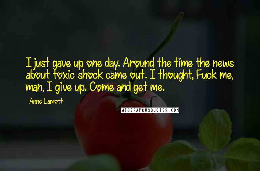 Anne Lamott Quotes: I just gave up one day. Around the time the news about toxic shock came out. I thought, Fuck me, man, I give up. Come and get me.