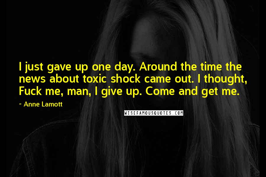 Anne Lamott Quotes: I just gave up one day. Around the time the news about toxic shock came out. I thought, Fuck me, man, I give up. Come and get me.