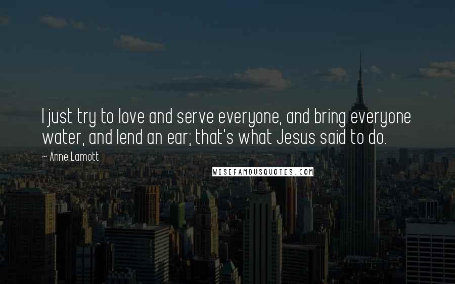 Anne Lamott Quotes: I just try to love and serve everyone, and bring everyone water, and lend an ear; that's what Jesus said to do.