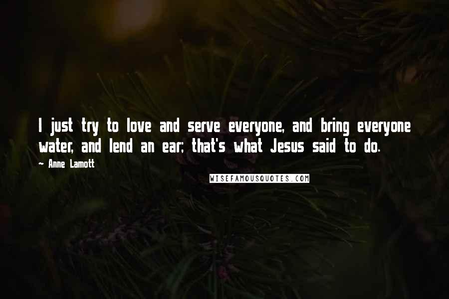 Anne Lamott Quotes: I just try to love and serve everyone, and bring everyone water, and lend an ear; that's what Jesus said to do.