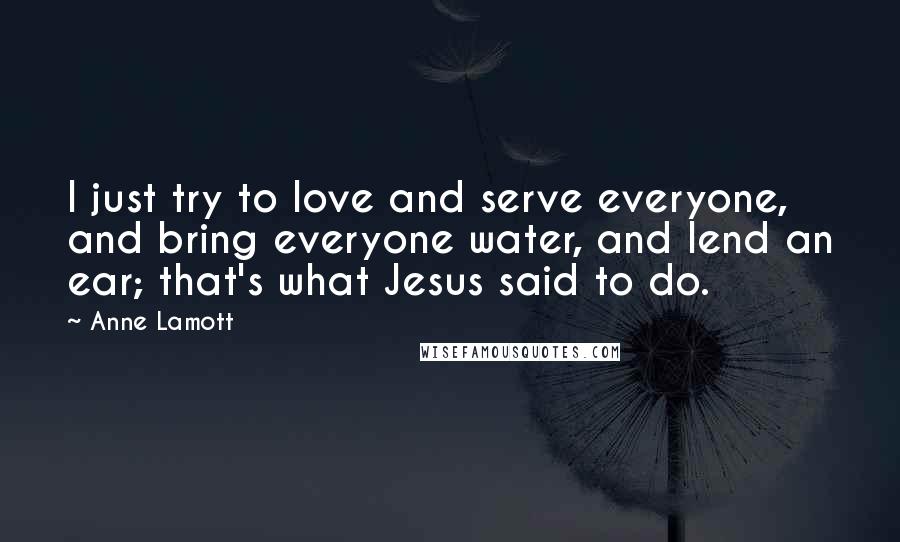 Anne Lamott Quotes: I just try to love and serve everyone, and bring everyone water, and lend an ear; that's what Jesus said to do.