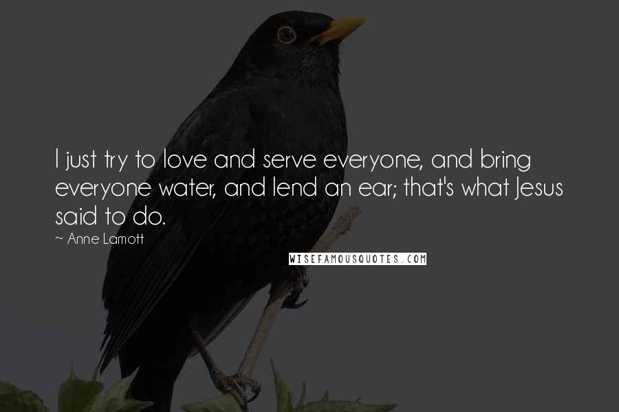 Anne Lamott Quotes: I just try to love and serve everyone, and bring everyone water, and lend an ear; that's what Jesus said to do.
