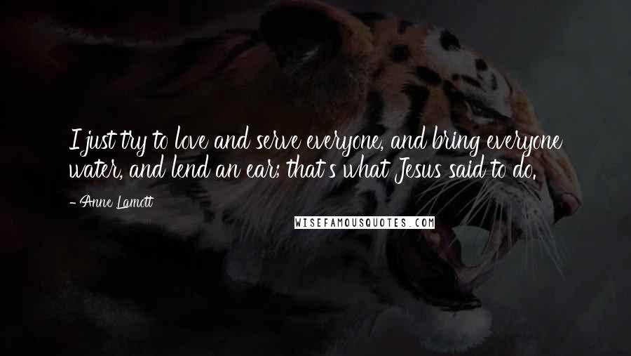 Anne Lamott Quotes: I just try to love and serve everyone, and bring everyone water, and lend an ear; that's what Jesus said to do.
