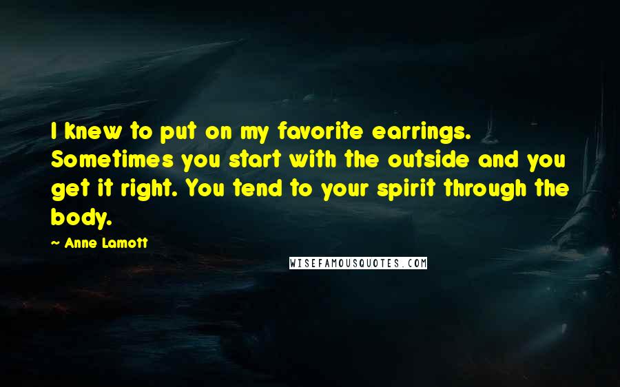 Anne Lamott Quotes: I knew to put on my favorite earrings. Sometimes you start with the outside and you get it right. You tend to your spirit through the body.