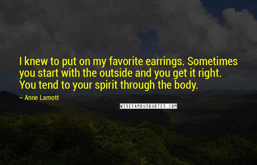 Anne Lamott Quotes: I knew to put on my favorite earrings. Sometimes you start with the outside and you get it right. You tend to your spirit through the body.